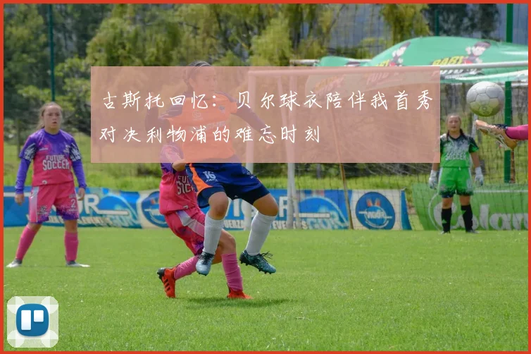 古斯托回忆：贝尔球衣陪伴我首秀对决利物浦的难忘时刻