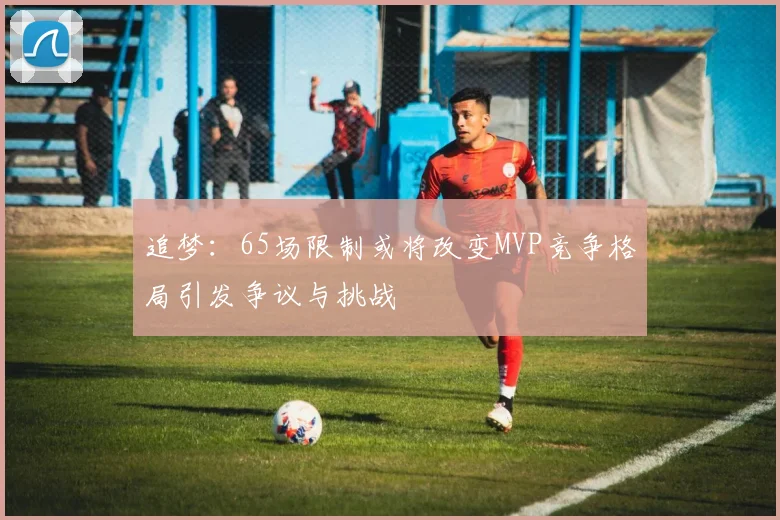 追梦：65场限制或将改变MVP竞争格局引发争议与挑战