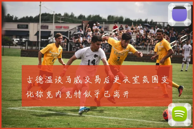 古德温谈马威交易后更衣室氛围变化称克内克特似乎已离开
