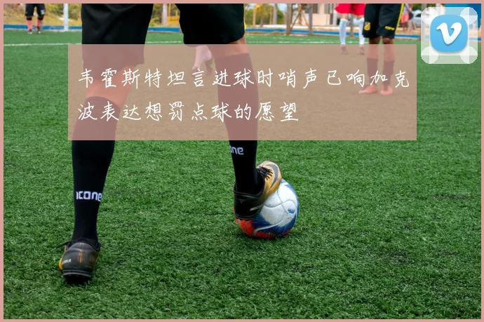 韦霍斯特坦言进球时哨声已响加克波表达想罚点球的愿望