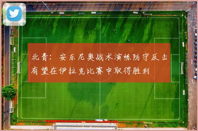 北青：安东尼奥战术演练防守反击有望在伊拉克比赛中取得胜利
