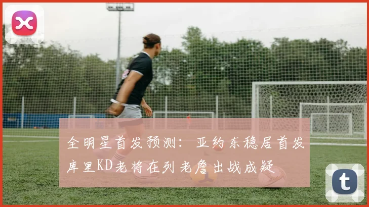 全明星首发预测：亚约东稳居首发库里KD老将在列老詹出战成疑