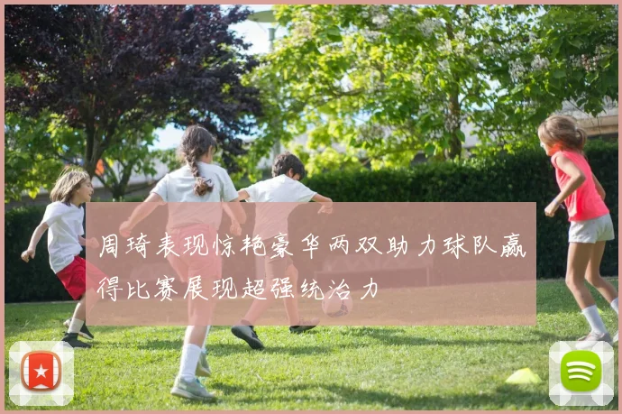 周琦表现惊艳豪华两双助力球队赢得比赛展现超强统治力