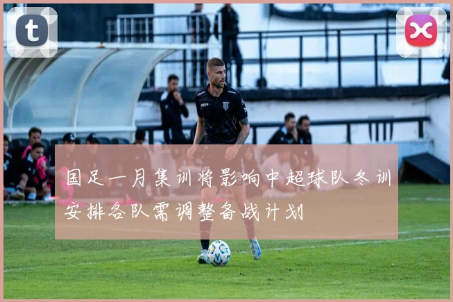 国足一月集训将影响中超球队冬训安排各队需调整备战计划