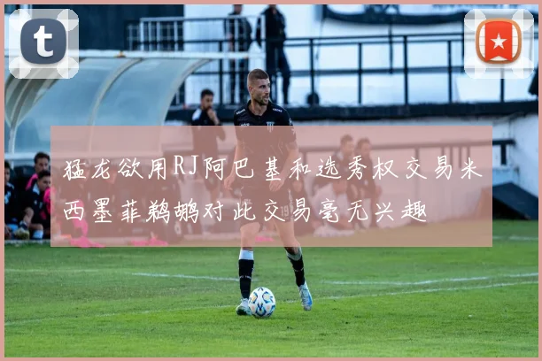猛龙欲用RJ阿巴基和选秀权交易米西墨菲鹈鹕对此交易毫无兴趣