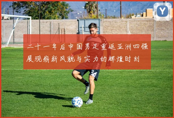 二十一年后中国男足重返亚洲四强展现崭新风貌与实力的辉煌时刻