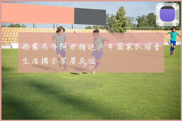 西蒙尼与阿尔梅达六年国家队宿舍生活揭示深厚友谊