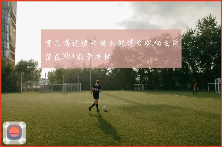 曾凡博连续两场未能得分双向合同留在NBA前景堪忧