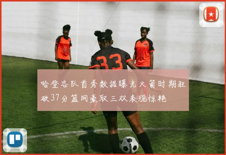 哈登各队首秀数据曝光火箭时期狂砍37分篮网豪取三双表现惊艳
