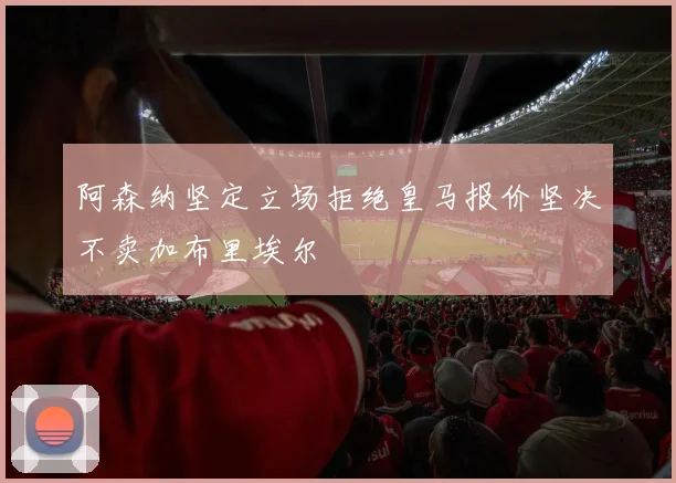 阿森纳坚定立场拒绝皇马报价坚决不卖加布里埃尔